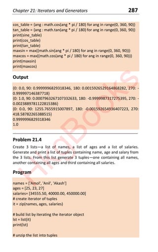 Chapter 21: Iterators and Generators 287
cos_table = {ang : math.cos(ang * pi / 180) for ang in range(0, 360, 90)}
tan_table = {ang : math.tan(ang * pi / 180) for ang in range(0, 360, 90)}
print(sine_table)
print(cos_table)
print(tan_table)
maxsin = max((math.sin(ang * pi / 180) for ang in range(0, 360, 90)))
maxcos = max((math.cos(ang * pi / 180) for ang in range(0, 360, 90)))
print(maxsin)
print(maxcos)
Output
{0: 0.0, 90: 0.9999996829318346, 180: 0.0015926529164868282, 270: -
0.999997146387718}
{0: 1.0, 90: 0.0007963267107332633, 180: -0.9999987317275395, 270: -
0.0023889781122815386}
{0: 0.0, 90: 1255.7655915007897, 180: -0.001592654936407223, 270:
418.58782265388515}
0.9999996829318346
1.0
____________________________________________________________________
Problem 21.4
Create 3 listsͶa list of names, a list of ages and a list of salaries.
Generate and print a list of tuples containing name, age and salary from
the 3 lists. From this list generate 3 tuplesͶone containing all names,
another containing all ages and third containing all salaries.
Program
names = ['Amol', 'Anil', 'Akash']
ages = [25, 23, 27]
salaries= [34555.50, 40000.00, 450000.00]
# create iterator of tuples
it = zip(names, ages, salaries)
# build list by iterating the iterator object
lst = list(it)
print(lst)
# unzip the list into tuples
H
k
g
B
o
o
k
s
 