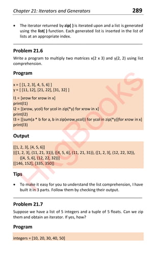 Chapter 21: Iterators and Generators 289
x The iterator returned by zip( ) is iterated upon and a list is generated
using the list( ) function. Each generated list is inserted in the list of
lists at an appropriate index.
____________________________________________________________________
Problem 21.6
Write a program to multiply two matrices x(2 x 3) and y(2, 2) using list
comprehension.
Program
x = [ [1, 2, 3], 4, 5, 6] ]
y = [ [11, 12], [21, 22], [31, 32] ]
l1 = [xrow for xrow in x]
print(l1)
l2 = [(xrow, ycol) for ycol in zip(*y) for xrow in x]
print(l2)
l3 = [[sum(a * b for a, b in zip(xrow,ycol)) for ycol in zip(*y)]for xrow in x]
print(l3)
Output
[[1, 2, 3], [4, 5, 6]]
[([1, 2, 3], (11, 21, 31)), ([4, 5, 6], (11, 21, 31)), ([1, 2, 3], (12, 22, 32)),
([4, 5, 6], (12, 22, 32))]
[[146, 152], [335, 350]]
Tips
x To make it easy for you to understand the list comprehension, I have
built it in 3 parts. Follow them by checking their output.
____________________________________________________________________
Problem 21.7
Suppose we have a list of 5 integers and a tuple of 5 floats. Can we zip
them and obtain an iterator. If yes, how?
Program
integers = [10, 20, 30, 40, 50]
H
k
g
B
o
o
k
s
 