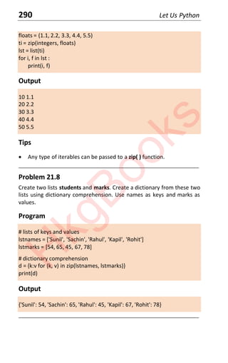 290 Let Us Python
floats = (1.1, 2.2, 3.3, 4.4, 5.5)
ti = zip(integers, floats)
lst = list(ti)
for i, f in lst :
print(i, f)
Output
10 1.1
20 2.2
30 3.3
40 4.4
50 5.5
Tips
x Any type of iterables can be passed to a zip( ) function.
____________________________________________________________________
Problem 21.8
Create two lists students and marks. Create a dictionary from these two
lists using dictionary comprehension. Use names as keys and marks as
values.
Program
# lists of keys and values
lstnames = ['Sunil', 'Sachin', 'Rahul', 'Kapil', 'Rohit']
lstmarks = [54, 65, 45, 67, 78]
# dictionary comprehension
d = {k:v for (k, v) in zip(lstnames, lstmarks)}
print(d)
Output
{'Sunil': 54, 'Sachin': 65, 'Rahul': 45, 'Kapil': 67, 'Rohit': 78}
____________________________________________________________________
H
k
g
B
o
o
k
s
 