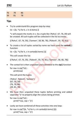 292 Let Us Python
76 70 86
39 81 78
Tips
x Try to understand this program step-by-step:
lst = [(k, *v) for k, v in d.items( )]
*v will unpack the marks in v. So a tuple like ('Rahul', 67, 76, 39) will
be created. All such tuples will be collected in the list to create:
[('Rahul', 67, 76, 39), ('Sameer', 58, 86, 78), ('Rakesh', 59, 70, 81)]
x To create a list of tuples sorted by name we have used the sorted( )
function:
lst = [(k, *v) for k, v in sorted(d.items( ))]
This will create the list:
[('Rahul', 67, 76, 39), ('Rakesh', 59, 70, 81), ('Sameer', 58, 86, 78)]
x The sorted list is then unpacked and submitted to the zip( ) function
for row in zip(*lst) :
print(row)
This will print the tuples
('Rahul', 'Rakesh', 'Sameer')
(67, 59, 58)
(76, 70, 86)
(39, 81, 78)
x We have then unpacked these tuples before printing and added
separator 't' to properly align the values being printed.
for row in zip(*lst) :
print(*row, sep = 't')
x Lastly we have combined all these activities into one loop:
for row in zip(*((k, *v) for k, v in sorted(d.items( )))):
print(*row, sep = 't')
____________________________________________________________________
H
k
g
B
o
o
k
s
 