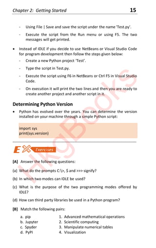 Chapter 2: Getting Started 15
- Using File | Save and save the script under the name 'Test.py'.
- Execute the script from the Run menu or using F5. The two
messages will get printed.
x Instead of IDLE if you decide to use NetBeans or Visual Studio Code
for program development then follow the steps given below:
- Create a new Python project ‘Test’.
- Type the script in Test.py.
- Execute the script using F6 in NetBeans or Ctrl F5 in Visual Studio
Code.
- On execution it will print the two lines and then you are ready to
create another project and another script in it.
Determining Python Version
x Python has evolved over the years. You can determine the version
installed on your machine through a simple Python script:
import sys
print(sys.version)
____________________________________________________________________
[A] Answer the following questions:
(a) What do the prompts C:>, $ and >>> signify?
(b) In which two modes can IDLE be used?
(c) What is the purpose of the two programming modes offered by
IDLE?
(d) How can third party libraries be used in a Python program?
[B] Match the following pairs:
a. pip 1. Advanced mathematical operations
b. Jupyter 2. Scientific computing
c. Spyder 3. Manipulate numerical tables
d. PyPI 4. Visualization
H
k
g
B
o
o
k
s
 
