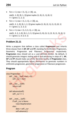 294 Let Us Python
x For x = 2, row = [1, 1], z = [0], so,
zip([1, 1, 0], [0, 1, 1]) gives tuples (1, 0), (1, 1), (0, 1)
l + r gives [ 1, 2, 1]
x For x = 3, row = [1, 2, 1], z = [0], so,
zip([1, 2, 1, 0], [0, 1, 2, 1]) gives tuples (1, 0), (2, 1), (1, 2), (0, 1)
l + r gives [ 1, 3, 3, 1]
x For x = 4, row = [1, 3, 3, 1], z = [0], so,
zip([1, 3, 3, 1, 0], [0, 1, 3, 3, 1]) gives (1, 0), (3, 1), (3, 3), (1, 3), (0, 1)
l + r gives [ 1, 4, 6, 4, 1]
____________________________________________________________________
Problem 21.11
Write a program that defines a class called Progression and inherits
three classes from it AP, GP and FP, standing for Arithmetic Progression,
Geometric Progression and Fibonacci Progression respectively.
Progression class should act as a user-defined iterator. By default, it
should generate integers stating with 0 and advancing in steps of 1. AP,
GP and FP should make use of the iteration facility of Progression class.
They should appropriately adjust themselves to generate numbers in
arithmetic progression, geometric progression or Fibonacci progression.
Program
class Progression :
def __init__ (self, start = 0) :
self._cur = start
def __iter__ (self):
return self
def advance(self):
self._cur += 1
def __next__ (self) :
if self._cur is None :
raise StopIteration
else :
data = self._cur
self.advance( )
H
k
g
B
o
o
k
s
 