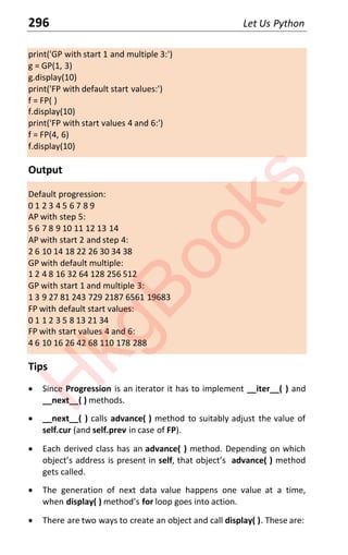 296 Let Us Python
print('GP with start 1 and multiple 3:')
g = GP(1, 3)
g.display(10)
print('FP with default start values:')
f = FP( )
f.display(10)
print('FP with start values 4 and 6:')
f = FP(4, 6)
f.display(10)
Output
Default progression:
0 1 2 3 4 5 6 7 8 9
AP with step 5:
5 6 7 8 9 10 11 12 13 14
AP with start 2 and step 4:
2 6 10 14 18 22 26 30 34 38
GP with default multiple:
1 2 4 8 16 32 64 128 256 512
GP with start 1 and multiple 3:
1 3 9 27 81 243 729 2187 6561 19683
FP with default start values:
0 1 1 2 3 5 8 13 21 34
FP with start values 4 and 6:
4 6 10 16 26 42 68 110 178 288
Tips
x Since Progression is an iterator it has to implement __iter__( ) and
__next__( ) methods.
x __next__( ) calls advance( ) method to suitably adjust the value of
self.cur (and self.prev in case of FP).
x Each derived class has an advance( ) method. Depending on which
objects address is present in self that objects advance( ) method
gets called.
x The generation of next data value happens one value at a time,
when display( ) methods for loop goes into action.
x There are two ways to create an object and call display( ). These are:
H
k
g
B
o
o
k
s
 