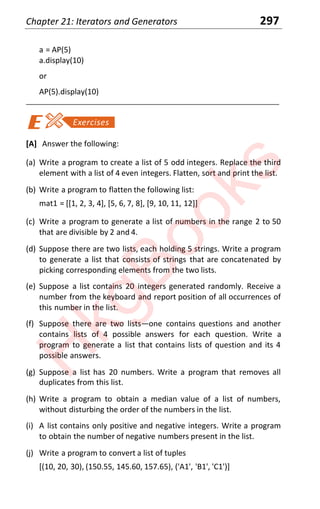 Chapter 21: Iterators and Generators 297
a = AP(5)
a.display(10)
or
AP(5).display(10)
____________________________________________________________________
[A] Answer the following:
(a) Write a program to create a list of 5 odd integers. Replace the third
element with a list of 4 even integers. Flatten, sort and print the list.
(b) Write a program to flatten the following list:
mat1 = [[1, 2, 3, 4], [5, 6, 7, 8], [9, 10, 11, 12]]
(c) Write a program to generate a list of numbers in the range 2 to 50
that are divisible by 2 and 4.
(d) Suppose there are two lists, each holding 5 strings. Write a program
to generate a list that consists of strings that are concatenated by
picking corresponding elements from the two lists.
(e) Suppose a list contains 20 integers generated randomly. Receive a
number from the keyboard and report position of all occurrences of
this number in the list.
(f) Suppose there are two listsͶone contains questions and another
contains lists of 4 possible answers for each question. Write a
program to generate a list that contains lists of question and its 4
possible answers.
(g) Suppose a list has 20 numbers. Write a program that removes all
duplicates from this list.
(h) Write a program to obtain a median value of a list of numbers,
without disturbing the order of the numbers in the list.
(i) A list contains only positive and negative integers. Write a program
to obtain the number of negative numbers present in the list.
(j) Write a program to convert a list of tuples
[(10, 20, 30), (150.55, 145.60, 157.65), ('A1', 'B1', 'C1')]
H
k
g
B
o
o
k
s
 