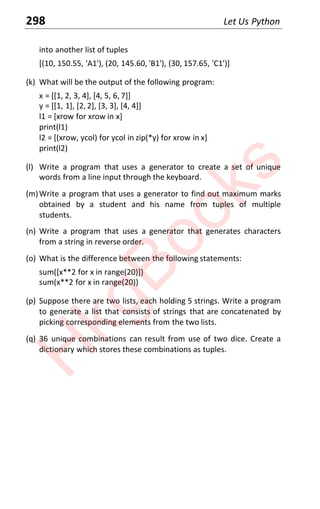298 Let Us Python
into another list of tuples
[(10, 150.55, 'A1'), (20, 145.60, 'B1'), (30, 157.65, 'C1')]
(k) What will be the output of the following program:
x = [[1, 2, 3, 4], [4, 5, 6, 7]]
y = [[1, 1], [2, 2], [3, 3], [4, 4]]
l1 = [xrow for xrow in x]
print(l1)
l2 = [(xrow, ycol) for ycol in zip(*y) for xrow in x]
print(l2)
(l) Write a program that uses a generator to create a set of unique
words from a line input through the keyboard.
(m)Write a program that uses a generator to find out maximum marks
obtained by a student and his name from tuples of multiple
students.
(n) Write a program that uses a generator that generates characters
from a string in reverse order.
(o) What is the difference between the following statements:
sum([x**2 for x in range(20)])
sum(x**2 for x in range(20))
(p) Suppose there are two lists, each holding 5 strings. Write a program
to generate a list that consists of strings that are concatenated by
picking corresponding elements from the two lists.
(q) 36 unique combinations can result from use of two dice. Create a
dictionary which stores these combinations as tuples.
H
k
g
B
o
o
k
s
 