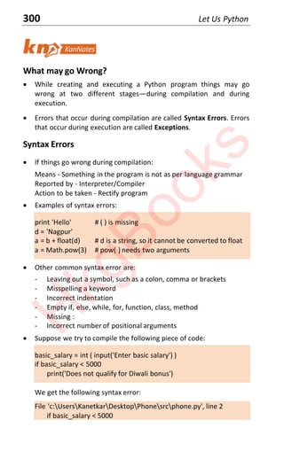 300 Let Us Python
What may go Wrong?
x While creating and executing a Python program things may go
wrong at two different stagesͶduring compilation and during
execution.
x Errors that occur during compilation are called Syntax Errors. Errors
that occur during execution are called Exceptions.
Syntax Errors
x If things go wrong during compilation:
Means - Something in the program is not as per language grammar
Reported by - Interpreter/Compiler
Action to be taken - Rectify program
x Examples of syntax errors:
print 'Hello' # ( ) is missing
d = 'Nagpur'
a = b + float(d) # d is a string, so it cannot be converted to float
a = Math.pow(3) # pow( ) needs two arguments
x Other common syntax error are:
- Leaving out a symbol, such as a colon, comma or brackets
- Misspelling a keyword
- Incorrect indentation
- Empty if, else, while, for, function, class, method
- Missing :
- Incorrect number of positional arguments
x Suppose we try to compile the following piece of code:
basic_salary = int ( input('Enter basic salary') )
if basic_salary < 5000
print('Does not qualify for Diwali bonus')
We get the following syntax error:
File 'c:UsersKanetkarDesktopPhonesrcphone.py', line 2
if basic_salary < 5000
H
k
g
B
o
o
k
s
 