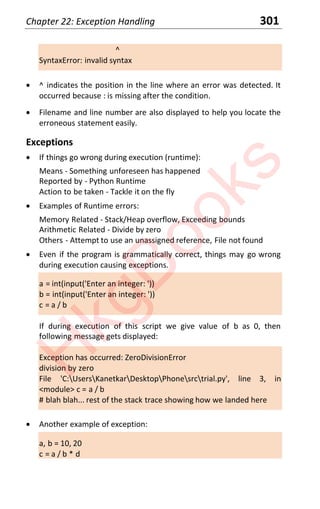 Chapter 22: Exception Handling 301
^
SyntaxError: invalid syntax
x ^ indicates the position in the line where an error was detected. It
occurred because : is missing after the condition.
x Filename and line number are also displayed to help you locate the
erroneous statement easily.
Exceptions
x If things go wrong during execution (runtime):
Means - Something unforeseen has happened
Reported by - Python Runtime
Action to be taken - Tackle it on the fly
x Examples of Runtime errors:
Memory Related - Stack/Heap overflow, Exceeding bounds
Arithmetic Related - Divide by zero
Others - Attempt to use an unassigned reference, File not found
x Even if the program is grammatically correct, things may go wrong
during execution causing exceptions.
a = int(input('Enter an integer: '))
b = int(input('Enter an integer: '))
c = a / b
If during execution of this script we give value of b as 0, then
following message gets displayed:
Exception has occurred: ZeroDivisionError
division by zero
File 'C:UsersKanetkarDesktopPhonesrctrial.py', line 3, in
<module> c = a / b
# blah blah... rest of the stack trace showing how we landed here
x Another example of exception:
a, b = 10, 20
c = a / b * d
H
k
g
B
o
o
k
s
 