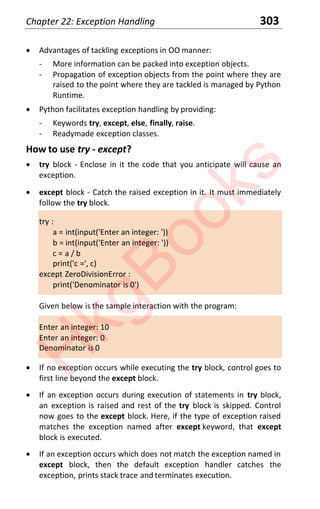 Chapter 22: Exception Handling 303
x Advantages of tackling exceptions in OO manner:
- More information can be packed into exception objects.
- Propagation of exception objects from the point where they are
raised to the point where they are tackled is managed by Python
Runtime.
x Python facilitates exception handling by providing:
- Keywords try, except, else, finally, raise.
- Readymade exception classes.
How to use try - except?
x try block - Enclose in it the code that you anticipate will cause an
exception.
x except block - Catch the raised exception in it. It must immediately
follow the try block.
try :
a = int(input('Enter an integer: '))
b = int(input('Enter an integer: '))
c = a / b
print('c =', c)
except ZeroDivisionError :
print('Denominator is 0')
Given below is the sample interaction with the program:
Enter an integer: 10
Enter an integer: 0
Denominator is 0
x If no exception occurs while executing the try block, control goes to
first line beyond the except block.
x If an exception occurs during execution of statements in try block,
an exception is raised and rest of the try block is skipped. Control
now goes to the except block. Here, if the type of exception raised
matches the exception named after except keyword, that except
block is executed.
x If an exception occurs which does not match the exception named in
except block, then the default exception handler catches the
exception, prints stack trace and terminates execution.
H
k
g
B
o
o
k
s
 