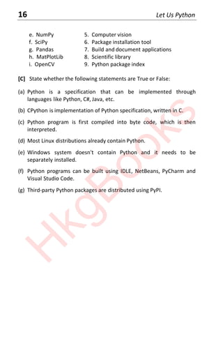 16 Let Us Python
e. NumPy 5. Computer vision
f. SciPy 6. Package installation tool
g. Pandas 7. Build and document applications
h. MatPlotLib 8. Scientific library
i. OpenCV 9. Python package index
[C] State whether the following statements are True or False:
(a) Python is a specification that can be implemented through
languages like Python, C#, Java, etc.
(b) CPython is implementation of Python specification, written in C.
(c) Python program is first compiled into byte code, which is then
interpreted.
(d) Most Linux distributions already contain Python.
(e) Windows system doesn't contain Python and it needs to be
separately installed.
(f) Python programs can be built using IDLE, NetBeans, PyCharm and
Visual Studio Code.
(g) Third-party Python packages are distributed using PyPI.
H
k
g
B
o
o
k
s
 