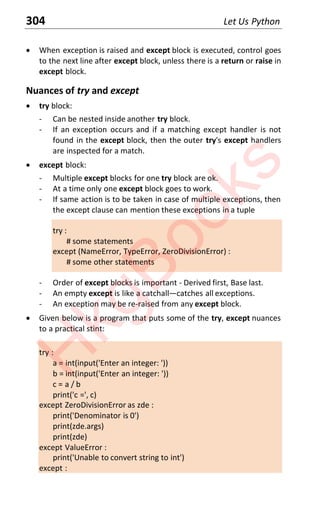 304 Let Us Python
x When exception is raised and except block is executed, control goes
to the next line after except block, unless there is a return or raise in
except block.
Nuances of try and except
x try block:
- Can be nested inside another try block.
- If an exception occurs and if a matching except handler is not
found in the except block, then the outer try's except handlers
are inspected for a match.
x except block:
- Multiple except blocks for one try block are ok.
- At a time only one except block goes to work.
- If same action is to be taken in case of multiple exceptions, then
the except clause can mention these exceptions in a tuple
try :
# some statements
except (NameError, TypeError, ZeroDivisionError) :
# some other statements
- Order of except blocks is important - Derived first, Base last.
- An empty except is like a catchallͶcatches all exceptions.
- An exception may be re-raised from any except block.
x Given below is a program that puts some of the try, except nuances
to a practical stint:
try :
a = int(input('Enter an integer: '))
b = int(input('Enter an integer: '))
c = a / b
print('c =', c)
except ZeroDivisionError as zde :
print('Denominator is 0')
print(zde.args)
print(zde)
except ValueError :
print('Unable to convert string to int')
except :
H
k
g
B
o
o
k
s
 