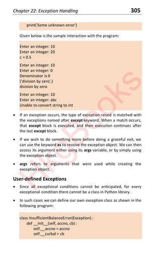Chapter 22: Exception Handling 305
print('Some unknown error')
Given below is the sample interaction with the program:
Enter an integer: 10
Enter an integer: 20
c = 0.5
Enter an integer: 10
Enter an integer: 0
Denominator is 0
('division by zero',)
division by zero
Enter an integer: 10
Enter an integer: abc
Unable to convert string to int
x If an exception occurs, the type of exception raised is matched with
the exceptions named after except keyword. When a match occurs,
that except block is executed, and then execution continues after
the last except block.
x If we wish to do something more before doing a graceful exit, we
can use the keyword as to receive the exception object. We can then
access its argument either using its args variable, or by simply using
the exception object.
x args refers to arguments that were used while creating the
exception object.
User-defined Exceptions
x Since all exceptional conditions cannot be anticipated, for every
exceptional condition there cannot be a class in Python library.
x In such cases we can define our own exception class as shown in the
following program:
class InsufficientBalanceError(Exception) :
def __init__(self, accno, cb) :
self.__accno = accno
self.__curbal = cb
H
k
g
B
o
o
k
s
 