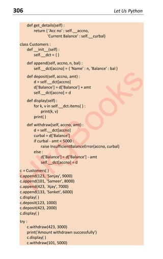 306 Let Us Python
def get_details(self) :
return { 'Acc no' : self.__accno,
'Current Balance' : self.__curbal}
class Customers :
def __init__(self) :
self.__dct = { }
def append(self, accno, n, bal) :
self.__dct[accno] = { 'Name' : n, 'Balance' : bal }
def deposit(self, accno, amt) :
d = self.__dct[accno]
d['Balance'] = d['Balance'] + amt
self.__dct[accno] = d
def display(self) :
for k, v in self.__dct.items( ) :
print(k, v)
print( )
def withdraw(self, accno, amt) :
d = self.__dct[accno]
curbal = d['Balance']
if curbal - amt < 5000 :
raise InsufficientBalanceError(accno, curbal)
else :
d['Balance'] = d['Balance'] - amt
self.__dct[accno] = d
c = Customers( )
c.append(123, 'Sanjay', 9000)
c.append(101, 'Sameer', 8000)
c.append(423, 'Ajay', 7000)
c.append(133, 'Sanket', 6000)
c.display( )
c.deposit(123, 1000)
c.deposit(423, 2000)
c.display( )
try :
c.withdraw(423, 3000)
print('Amount withdrawn successfully')
c.display( )
c.withdraw(101, 5000)
H
k
g
B
o
o
k
s
 