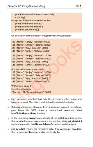 Chapter 22: Exception Handling 307
print('Amount withdrawn successfully')
c.display( )
except InsufficientBalanceError as ibe :
print('Withdrawal denied')
print('Insufficient balance')
print(ibe.get_details( ))
On execution of this program we get the following output:
123 {'Name': 'Sanjay', 'Balance': 9000}
101 {'Name': 'Sameer', 'Balance': 8000}
423 {'Name': 'Ajay', 'Balance': 7000}
133 {'Name': 'Sanket', 'Balance': 6000}
123 {'Name': 'Sanjay', 'Balance': 10000}
101 {'Name': 'Sameer', 'Balance': 8000}
423 {'Name': 'Ajay', 'Balance': 9000}
133 {'Name': 'Sanket', 'Balance': 6000}
Amount withdrawn successfully
123 {'Name': 'Sanjay', 'Balance': 10000}
101 {'Name': 'Sameer', 'Balance': 8000}
423 {'Name': 'Ajay', 'Balance': 6000}
133 {'Name': 'Sanket', 'Balance': 6000}
Withdrawal denied
Insufficient balance
{'Acc no': 101, 'Current Balance': 8000}
x Each customer in a Bank has data like account number, name and
balance amount. This data is maintained in nested directories.
x If during withdrawal of money from a particular account the balance
goes below Rs. 5000, then a user-defined exception called
InsufficientBalanceError is raised.
x In the matching except block, details of the withdrawal transaction
that resulted into an exception are fetched by calling get_details( )
method present in InsufficientBalanceError class and displayed.
x get_details( ) returns the formatted data. If we wish to get raw data,
then we can use ibe.args variable, or simply ibe.
H
k
g
B
o
o
k
s
 