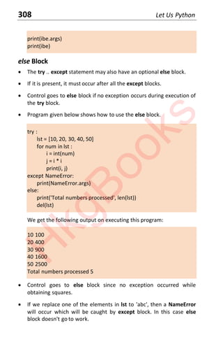 308 Let Us Python
print(ibe.args)
print(ibe)
else Block
x The try .. except statement may also have an optional else block.
x If it is present, it must occur after all the except blocks.
x Control goes to else block if no exception occurs during execution of
the try block.
x Program given below shows how to use the else block.
try :
lst = [10, 20, 30, 40, 50]
for num in lst :
i = int(num)
j = i * i
print(i, j)
except NameError:
print(NameError.args)
else:
print('Total numbers processed', len(lst))
del(lst)
We get the following output on executing this program:
10 100
20 400
30 900
40 1600
50 2500
Total numbers processed 5
x Control goes to else block since no exception occurred while
obtaining squares.
x If we replace one of the elements in lst to 'abc', then a NameError
will occur which will be caught by except block. In this case else
block doesn't go to work.
H
k
g
B
o
o
k
s
 
