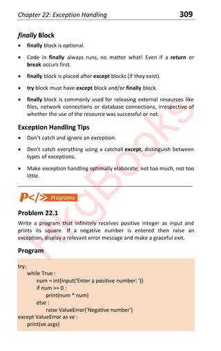 Chapter 22: Exception Handling 309
finally Block
x finally block is optional.
x Code in finally always runs, no matter what! Even if a return or
break occurs first.
x finally block is placed after except blocks (if they exist).
x try block must have except block and/or finally block.
x finally block is commonly used for releasing external resources like
files, network connections or database connections, irrespective of
whether the use of the resource was successful or not.
Exception Handling Tips
x Donƚ caƚch and ignore an exception.
x Don't catch everything using a catchall except, distinguish between
types of exceptions.
x Make exception handling optimally elaborate; not too much, not too
little.
____________________________________________________________________
Problem 22.1
Write a program that infinitely receives positive integer as input and
prints its square. If a negative number is entered then raise an
exception, display a relevant error message and make a graceful exit.
Program
try:
while True :
num = int(input('Enter a positive number: '))
if num >= 0 :
print(num * num)
else :
raise ValueError('Negative number')
except ValueError as ve :
print(ve.args)
H
k
g
B
o
o
k
s
 