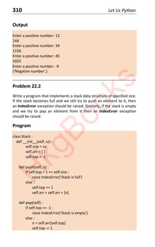 310 Let Us Python
Output
Enter a positive number: 12
144
Enter a positive number: 34
1156
Enter a positive number: 45
2025
Enter a positive number: -9
('Negative number',)
____________________________________________________________________
Problem 22.2
Write a program that implements a stack data structure of specified size.
If the stack becomes full and we still try to push an element to it, then
an IndexError exception should be raised. Similarly, if the stack is empty
and we try to pop an element from it then an IndexError exception
should be raised.
Program
class Stack :
def __init__(self, sz) :
self.size = sz
self.arr = [ ]
self.top = -1
def push(self, n) :
if self.top + 1 == self.size :
raise IndexError('Stack is full')
else :
self.top += 1
self.arr = self.arr + [n]
def pop(self) :
if self.top == -1 :
raise IndexError('Stack is empty')
else :
n = self.arr[self.top]
self.top -= 1
H
k
g
B
o
o
k
s
 