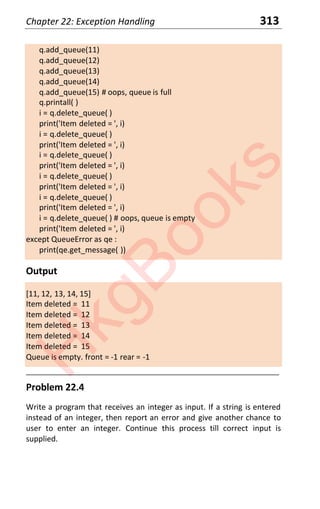 Chapter 22: Exception Handling 313
q.add_queue(11)
q.add_queue(12)
q.add_queue(13)
q.add_queue(14)
q.add_queue(15) # oops, queue is full
q.printall( )
i = q.delete_queue( )
print('Item deleted = ', i)
i = q.delete_queue( )
print('Item deleted = ', i)
i = q.delete_queue( )
print('Item deleted = ', i)
i = q.delete_queue( )
print('Item deleted = ', i)
i = q.delete_queue( )
print('Item deleted = ', i)
i = q.delete_queue( ) # oops, queue is empty
print('Item deleted = ', i)
except QueueError as qe :
print(qe.get_message( ))
Output
[11, 12, 13, 14, 15]
Item deleted = 11
Item deleted = 12
Item deleted = 13
Item deleted = 14
Item deleted = 15
Queue is empty. front = -1 rear = -1
____________________________________________________________________
Problem 22.4
Write a program that receives an integer as input. If a string is entered
instead of an integer, then report an error and give another chance to
user to enter an integer. Continue this process till correct input is
supplied.
H
k
g
B
o
o
k
s
 