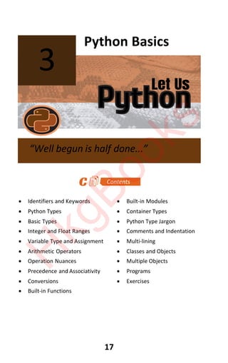 Let Us
Python
17
Python Basics
x Identifiers and Keywords x Built-in Modules
x Python Types x Container Types
x Basic Types x Python Type Jargon
x Integer and Float Ranges x Comments and Indentation
x Variable Type and Assignment x Multi-lining
x Arithmetic Operators x Classes and Objects
x Operation Nuances x Multiple Objects
x Precedence and Associativity x Programs
x Conversions x Exercises
x Built-in Functions
3
“Well begun is half done...”
H
k
g
B
o
o
k
s
 