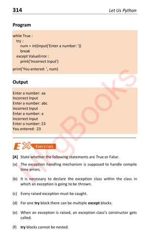 314 Let Us Python
Program
while True :
try :
num = int(input('Enter a number: '))
break
except ValueError :
print('Incorrect Input')
print('You entered: ', num)
Output
Enter a number: aa
Incorrect Input
Enter a number: abc
Incorrect Input
Enter a number: a
Incorrect Input
Enter a number: 23
You entered: 23
____________________________________________________________________
[A] State whether the following statements are True or False:
(a) The exception handling mechanism is supposed to handle compile
time errors.
(b) It is necessary to declare the exception class within the class in
which an exception is going to be thrown.
(c) Every raised exception must be caught.
(d) For one try block there can be multiple except blocks.
(e) When an eǆcepƚion is raised an eǆcepƚion classs consƚrƵcƚor geƚs
called.
(f) try blocks cannot be nested.
H
k
g
B
o
o
k
s
 