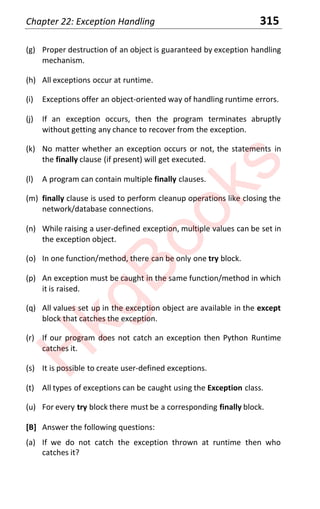 Chapter 22: Exception Handling 315
(g) Proper destruction of an object is guaranteed by exception handling
mechanism.
(h) All exceptions occur at runtime.
(i) Exceptions offer an object-oriented way of handling runtime errors.
(j) If an exception occurs, then the program terminates abruptly
without getting any chance to recover from the exception.
(k) No matter whether an exception occurs or not, the statements in
the finally clause (if present) will get executed.
(l) A program can contain multiple finally clauses.
(m) finally clause is used to perform cleanup operations like closing the
network/database connections.
(n) While raising a user-defined exception, multiple values can be set in
the exception object.
(o) In one function/method, there can be only one try block.
(p) An exception must be caught in the same function/method in which
it is raised.
(q) All values set up in the exception object are available in the except
block that catches the exception.
(r) If our program does not catch an exception then Python Runtime
catches it.
(s) It is possible to create user-defined exceptions.
(t) All types of exceptions can be caught using the Exception class.
(u) For every try block there must be a corresponding finally block.
[B] Answer the following questions:
(a) If we do not catch the exception thrown at runtime then who
catches it?
H
k
g
B
o
o
k
s
 
