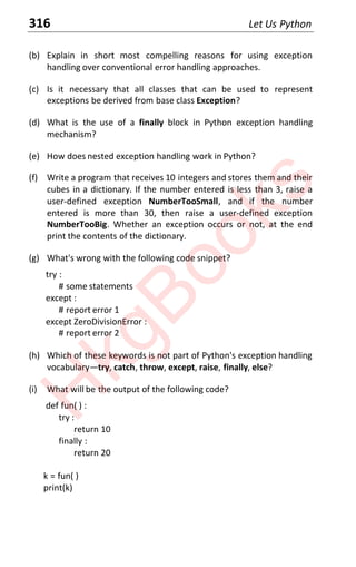 316 Let Us Python
(b) Explain in short most compelling reasons for using exception
handling over conventional error handling approaches.
(c) Is it necessary that all classes that can be used to represent
exceptions be derived from base class Exception?
(d) What is the use of a finally block in Python exception handling
mechanism?
(e) How does nested exception handling work in Python?
(f) Write a program that receives 10 integers and stores them and their
cubes in a dictionary. If the number entered is less than 3, raise a
user-defined exception NumberTooSmall, and if the number
entered is more than 30, then raise a user-defined exception
NumberTooBig. Whether an exception occurs or not, at the end
print the contents of the dictionary.
(g) What's wrong with the following code snippet?
try :
# some statements
except :
# report error 1
except ZeroDivisionError :
# report error 2
(h) Which of these keywords is not part of Python's exception handling
vocabularyͶtry, catch, throw, except, raise, finally, else?
(i) What will be the output of the following code?
def fun( ) :
try :
return 10
finally :
return 20
k = fun( )
print(k)
H
k
g
B
o
o
k
s
 