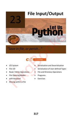 Let Us
Python
317
File Input/Output
x I/O System x Serialization and Deserialization
x File I/O x Serialization of User-defined Types
x Read / Write Operations x File and Directory Operations
x File Opening Modes x Programs
x with Keyword x Exercises
x Moving within a File
23
“Save in file, or perish...”
H
k
g
B
o
o
k
s
 
