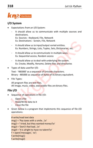 318 Let Us Python
I/O System
x Expectations from an I/O System:
- It should allow us to communicate with multiple sources and
destinations.
Ex. Sources - Keyboard, File, Network
Ex. Destinations - Screen, File, Network
- It should allow us to input/output varied entities.
Ex. Numbers, Strings, Lists, Tuples, Sets, Dictionaries, etc.
- It should allow us to communicate in multiple ways.
Ex. Sequential access, Random access
- It should allow us to deal with underlying file system.
Ex. Create, Modify, Rename, Delete files and directories
x Types of data used for I/O:
Text - '485000' as a sequence of Unicode characters.
Binary - 485000 as sequence of bytes of its binary equivalent.
x File Types:
All program files are text files.
All image, music, video, executable files are binary files.
File I/O
x Sequence of operations in file I/O:
- Open a file
- Read/Write data to it
- Close the file
x Given below is a program that implements this sequence of file I/O
operations:
# write/read text data
msg1 = 'Pay taxes with a smile...n'
msg2 = 'I tried, but they wanted money!n'
msg3 = 'Don't feel bad...n'
msg4 = 'It is alright to have no talent!n'
f = open('messages', 'w')
f.write(msg1)
f.write(msg2)
H
k
g
B
o
o
k
s
 
