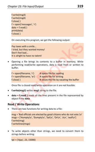 Chapter 23: File Input/Output 319
f.write(msg3)
f.write(msg4)
f.close( )
f = open('messages', 'r')
data = f.read( )
print(data)
f.close( )
On executing this program, we get the following output:
Pay taxes with a smile...
I tried, but they wanted money!
Don't feel bad...
It is alright to have no talent!
x Opening a file brings its contents to a buffer in memory. While
performing read/write operations, data is read from or written to
buffer.
f = open(filename, 'r') # opens file for reading
f = open(filename, 'w') # opens file for writing
f.close( ) # closes the file by vacating the buffer
Once file is closed read/write operation on it are not feasible.
x f.write(msg1) writes msg1 string to the file.
x data = f.read( ) reads all the lines present in the file represented by
object f into data.
Read / Write Operations
x There are two functions for writing data to a file:
msg = 'Bad officials are elected by good citizens who do not vote.n'
msgs = ['Humptyn', 'Dumptyn', 'Satn', 'Onn', 'an', 'walln']
f.write(msg)
f.writelines(msgs)
x To write objects other than strings, we need to convert them to
strings before writing:
tpl = ('Ajay', 23, 15000)
H
k
g
B
o
o
k
s
 