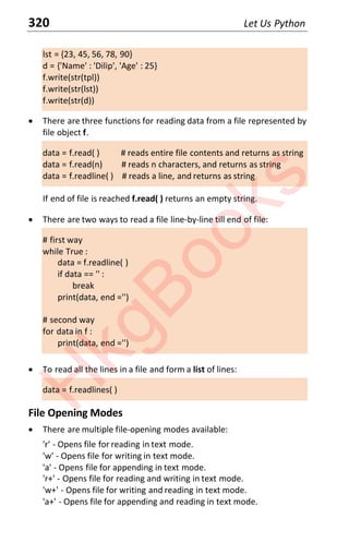 320 Let Us Python
lst = {23, 45, 56, 78, 90}
d = {'Name' : 'Dilip', 'Age' : 25}
f.write(str(tpl))
f.write(str(lst))
f.write(str(d))
x There are three functions for reading data from a file represented by
file object f.
data = f.read( ) # reads entire file contents and returns as string
data = f.read(n) # reads n characters, and returns as string
data = f.readline( ) # reads a line, and returns as string
If end of file is reached f.read( ) returns an empty string.
x There are two ways to read a file line-by-line till end of file:
# first way
while True :
data = f.readline( )
if data == '' :
break
print(data, end ='')
# second way
for data in f :
print(data, end ='')
x To read all the lines in a file and form a list of lines:
data = f.readlines( )
File Opening Modes
x There are multiple file-opening modes available:
'r' - Opens file for reading in text mode.
'w' - Opens file for writing in text mode.
'a' - Opens file for appending in text mode.
'r+' - Opens file for reading and writing in text mode.
'w+' - Opens file for writing and reading in text mode.
'a+' - Opens file for appending and reading in text mode.
H
k
g
B
o
o
k
s
 