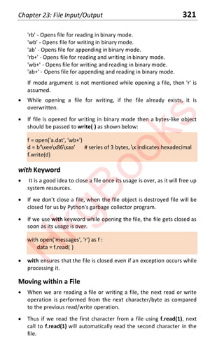 Chapter 23: File Input/Output 321
'rb' - Opens file for reading in binary mode.
'wb' - Opens file for writing in binary mode.
'ab' - Opens file for appending in binary mode.
'rb+' - Opens file for reading and writing in binary mode.
'wb+' - Opens file for writing and reading in binary mode.
'ab+' - Opens file for appending and reading in binary mode.
If mode argument is not mentioned while opening a file, then 'r' is
assumed.
x While opening a file for writing, if the file already exists, it is
overwritten.
x If file is opened for writing in binary mode then a bytes-like object
should be passed to write( ) as shown below:
f = open('a.dat', 'wb+')
d = b'xeex86xaa' # series of 3 bytes, x indicates hexadecimal
f.write(d)
with Keyword
x It is a good idea to close a file once its usage is over, as it will free up
system resources.
x If we don’t close a file, when the file object is destroyed file will be
closed for us by Python's garbage collector program.
x If we use with keyword while opening the file, the file gets closed as
soon as its usage is over.
with open('messages', 'r') as f :
data = f.read( )
x with ensures that the file is closed even if an exception occurs while
processing it.
Moving within a File
x When we are reading a file or writing a file, the next read or write
operation is performed from the next character/byte as compared
to the previous read/write operation.
x Thus if we read the first character from a file using f.read(1), next
call to f.read(1) will automatically read the second character in the
file.
H
k
g
B
o
o
k
s
 