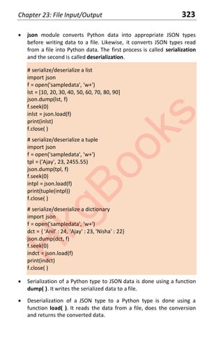 Chapter 23: File Input/Output 323
x json module converts Python data into appropriate JSON types
before writing data to a file. Likewise, it converts JSON types read
from a file into Python data. The first process is called serialization
and the second is called deserialization.
# serialize/deserialize a list
import json
f = open('sampledata', 'w+')
lst = [10, 20, 30, 40, 50, 60, 70, 80, 90]
json.dump(lst, f)
f.seek(0)
inlst = json.load(f)
print(inlst)
f.close( )
# serialize/deserialize a tuple
import json
f = open('sampledata', 'w+')
tpl = ('Ajay', 23, 2455.55)
json.dump(tpl, f)
f.seek(0)
intpl = json.load(f)
print(tuple(intpl))
f.close( )
# serialize/deserialize a dictionary
import json
f = open('sampledata', 'w+')
dct = { 'Anil' : 24, 'Ajay' : 23, 'Nisha' : 22}
json.dump(dct, f)
f.seek(0)
indct = json.load(f)
print(indct)
f.close( )
x Serialization of a Python type to JSON data is done using a function
dump( ). It writes the serialized data to a file.
x Deserialization of a JSON type to a Python type is done using a
function load( ). It reads the data from a file, does the conversion
and returns the converted data.
H
k
g
B
o
o
k
s
 