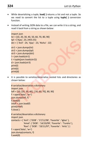 324 Let Us Python
x While deserializing a tuple, load( ) returns a list and not a tuple. So
we need to convert the list to a tuple using tuple( ) conversion
function.
x Instead of writing JSON data to a file, we can write it to a string, and
read it back from a string as shown below:
import json
lst = [10, 20, 30, 40, 50, 60, 70, 80, 90]
tpl = ('Ajay', 23, 2455.55)
dct = { 'Anil' : 24, 'Ajay' : 23, 'Nisha' : 22}
str1 = json.dumps(lst)
str2 = json.dumps(tpl)
str3 = json.dumps(dct)
l = json.loads(str1)
t = tuple(json.loads(str2))
d = json.loads(str3)
print(l)
print(t)
print(d)
x It is possible to serialize/deserialize nested lists and directories as
shown below:
# serialize/deserialize a dictionary
import json
lofl = [10, [20, 30, 40], [ 50, 60, 70], 80, 90]
f = open('data', 'w+')
json.dump(lofl, f)
f.seek(0)
inlofl = json.load(f)
print(inlofl)
f.close( )
# serialize/deserialize a dictionary
import json
contacts = { 'Anil': { 'DOB' : '17/11/98', 'Favorite' : 'Igloo' },
'Amol': { 'DOB' : '14/10/99', 'Favorite' : 'Tundra' },
'Ravi': { 'DOB' : '19/11/97', 'Favorite' : 'Artic' } }
f = open('data', 'w+')
json.dump(contacts, f)
f.seek(0)
H
k
g
B
o
o
k
s
 