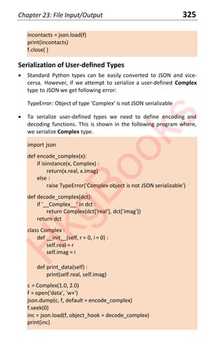 Chapter 23: File Input/Output 325
incontacts = json.load(f)
print(incontacts)
f.close( )
Serialization of User-defined Types
x Standard Python types can be easily converted to JSON and vice-
cersa. However, if we attempt to serialize a user-defined Complex
type to JSON we get following error:
TypeError: Object of type 'Complex' is not JSON serializable
x To serialize user-defined types we need to define encoding and
decoding functions. This is shown in the following program where,
we serialize Complex type.
import json
def encode_complex(x):
if isinstance(x, Complex) :
return(x.real, x.imag)
else :
raise TypeError('Complex object is not JSON serializable')
def decode_complex(dct):
if '__Complex__' in dct :
return Complex(dct['real'], dct['imag'])
return dct
class Complex :
def __init__(self, r = 0, i = 0) :
self.real = r
self.imag = i
def print_data(self) :
print(self.real, self.imag)
c = Complex(1.0, 2.0)
f = open('data', 'w+')
json.dump(c, f, default = encode_complex)
f.seek(0)
inc = json.load(f, object_hook = decode_complex)
print(inc)
H
k
g
B
o
o
k
s
 