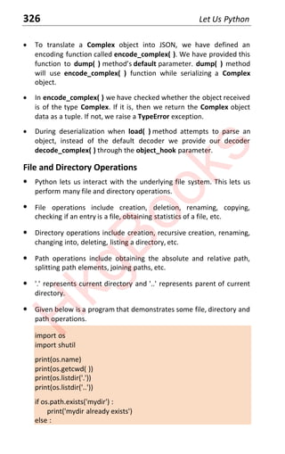 326 Let Us Python
x To translate a Complex object into JSON, we have defined an
encoding function called encode_complex( ). We have provided this
function to dump( ) method’s default parameter. dump( ) method
will use encode_complex( ) function while serializing a Complex
object.
x In encode_complex( ) we have checked whether the object received
is of the type Complex. If it is, then we return the Complex object
data as a tuple. If not, we raise a TypeError exception.
x During deserialization when load( ) method attempts to parse an
object, instead of the default decoder we provide our decoder
decode_complex( ) through the object_hook parameter.
File and Directory Operations
x Python lets us interact with the underlying file system. This lets us
perform many file and directory operations.
x File operations include creation, deletion, renaming, copying,
checking if an entry is a file, obtaining statistics of a file, etc.
x Directory operations include creation, recursive creation, renaming,
changing into, deleting, listing a directory, etc.
x Path operations include obtaining the absolute and relative path,
splitting path elements, joining paths, etc.
x '.' represents current directory and '..' represents parent of current
directory.
x Given below is a program that demonstrates some file, directory and
path operations.
import os
import shutil
print(os.name)
print(os.getcwd( ))
print(os.listdir('.'))
print(os.listdir('..'))
if os.path.exists('mydir') :
print('mydir already exists')
else :
H
k
g
B
o
o
k
s
 