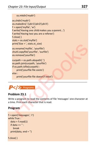 Chapter 23: File Input/Output 327
os.mkdir('mydir')
os.chdir('mydir')
os.makedirs('.dir1dir2dir3')
f = open('myfile', 'w')
f.write('Having one child makes you a parent...')
f.write('Having two you are a referee')
f.close( )
stats = os.stat('myfile')
print('Size = ', stats.st_size)
os.rename('myfile', 'yourfile')
shutil.copyfile('yourfile', 'ourfile')
os.remove('yourfile')
curpath = os.path.abspath('.')
os.path.join(curpath, 'yourfile')
if os.path.isfile(curpath) :
print('yourfile file exists')
else :
print('yourfile file doesn't exist')
____________________________________________________________________
Problem 23.1
Write a program to read the contents of file 'messages' one character at
a time. Print each character that is read.
Program
f = open('messages', 'r')
while True :
data = f.read(1)
if data == '' :
break
print(data, end = '')
f.close( )
H
k
g
B
o
o
k
s
 