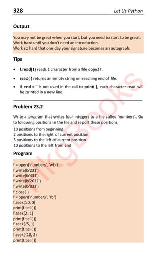 328 Let Us Python
Output
You may not be great when you start, but you need to start to be great.
Work hard until you don't need an introduction.
Work so hard that one day your signature becomes an autograph.
Tips
x f.read(1) reads 1 character from a file object f.
x read( ) returns an empty string on reaching end of file.
x if end = '' is not used in the call to print( ), each character read will
be printed in a new line.
____________________________________________________________________
Problem 23.2
Write a program that writes four integers to a file called 'numbers'. Go
to following positions in the file and report these positions.
10 positions from beginning
2 positions to the right of current position
5 positions to the left of current position
10 positions to the left from end
Program
f = open('numbers', 'wb')
f.write(b'231')
f.write(b'431')
f.write(b'2632')
f.write(b'833')
f.close( )
f = open('numbers', 'rb')
f.seek(10, 0)
print(f.tell( ))
f.seek(2, 1)
print(f.tell( ))
f.seek(-5, 1)
print(f.tell( ))
f.seek(-10, 2)
print(f.tell( ))
H
k
g
B
o
o
k
s
 