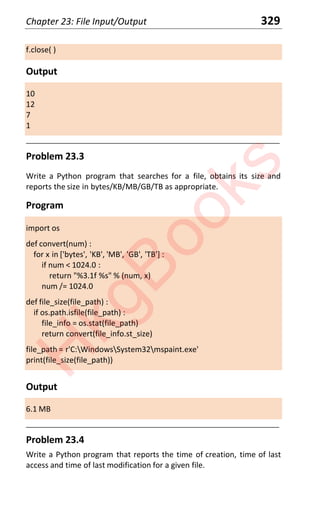 Chapter 23: File Input/Output 329
f.close( )
Output
10
12
7
1
____________________________________________________________________
Problem 23.3
Write a Python program that searches for a file, obtains its size and
reports the size in bytes/KB/MB/GB/TB as appropriate.
Program
import os
def convert(num) :
for x in ['bytes', 'KB', 'MB', 'GB', 'TB'] :
if num < 1024.0 :
return "%3.1f %s" % (num, x)
num /= 1024.0
def file_size(file_path) :
if os.path.isfile(file_path) :
file_info = os.stat(file_path)
return convert(file_info.st_size)
file_path = r'C:WindowsSystem32mspaint.exe'
print(file_size(file_path))
Output
6.1 MB
____________________________________________________________________
Problem 23.4
Write a Python program that reports the time of creation, time of last
access and time of last modification for a given file.
H
k
g
B
o
o
k
s
 