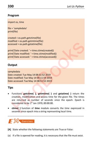 330 Let Us Python
Program
import os, time
file = 'sampledata'
print(file)
created = os.path.getctime(file)
modified = os.path.getmtime(file)
accessed = os.path.getatime(file)
print('Date created: ' + time.ctime(created))
print('Date modified: ' + time.ctime(modified))
print('Date accessed: ' + time.ctime(accessed))
Output
sampledata
Date created: Tue May 14 08:51:52 2019
Date modified: Tue May 14 09:11:59 2019
Date accessed: Tue May 14 08:51:52 2019
Tips
x Functions getctime( ), getmtime( ) and getatime( ) return the
creation, modification and access time for the given file. The times
are returned as number of seconds since the epoch. Epoch is
considered to be 1st
Jan 1970, 00:00:00.
x ctime( ) function of time module converts the time expressed in
seconds since epoch into a string representing local time.
____________________________________________________________________
[A] State whether the following statements are True or False:
(a) If a file is opened for reading, it is necessary that the file must exist.
H
k
g
B
o
o
k
s
 