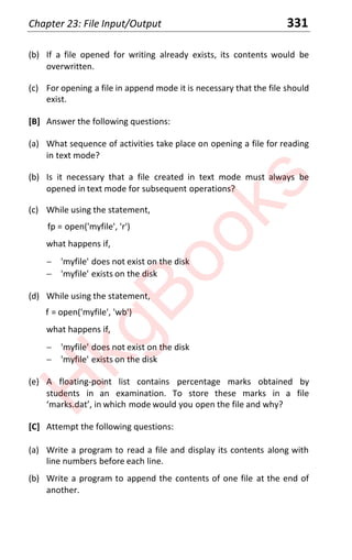 Chapter 23: File Input/Output 331
(b) If a file opened for writing already exists, its contents would be
overwritten.
(c) For opening a file in append mode it is necessary that the file should
exist.
[B] Answer the following questions:
(a) What sequence of activities take place on opening a file for reading
in text mode?
(b) Is it necessary that a file created in text mode must always be
opened in text mode for subsequent operations?
(c) While using the statement,
fp = open('myfile', 'r')
what happens if,
 'myfile' does not exist on the disk
 'myfile' exists on the disk
(d) While using the statement,
f = open('myfile', 'wb')
what happens if,
 'myfile' does not exist on the disk
 'myfile' exists on the disk
(e) A floating-point list contains percentage marks obtained by
students in an examination. To store these marks in a file
‘marks.dat’, in which mode would you open the file and why?
[C] Attempt the following questions:
(a) Write a program to read a file and display its contents along with
line numbers before each line.
(b) Write a program to append the contents of one file at the end of
another.
H
k
g
B
o
o
k
s
 