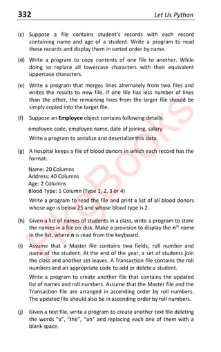 332 Let Us Python
(c) Suppose a file contains student’s records with each record
containing name and age of a student. Write a program to read
these records and display them in sorted order by name.
(d) Write a program to copy contents of one file to another. While
doing so replace all lowercase characters with their equivalent
uppercase characters.
(e) Write a program that merges lines alternately from two files and
writes the results to new file. If one file has less number of lines
than the other, the remaining lines from the larger file should be
simply copied into the target file.
(f) Suppose an Employee object contains following details:
employee code, employee name, date of joining, salary
Write a program to serialize and deserialize this data.
(g) A hospital keeps a file of blood donors in which each record has the
format:
Name: 20 Columns
Address: 40 Columns
Age: 2 Columns
Blood Type: 1 Column (Type 1, 2, 3 or 4)
Write a program to read the file and print a list of all blood donors
whose age is below 25 and whose blood type is 2.
(h) Given a list of names of students in a class, write a program to store
the names in a file on disk. Make a provision to display the nth
name
in the list, where n is read from the keyboard.
(i) Assume that a Master file contains two fields, roll number and
name of the student. At the end of the year, a set of students join
the class and another set leaves. A Transaction file contains the roll
numbers and an appropriate code to add or delete a student.
Write a program to create another file that contains the updated
list of names and roll numbers. Assume that the Master file and the
Transaction file are arranged in ascending order by roll numbers.
The updated file should also be in ascending order by roll numbers.
(j) Given a text file, write a program to create another text file deleting
the words “a”, “the”, “an” and replacing each one of them with a
blank space.
H
k
g
B
o
o
k
s
 