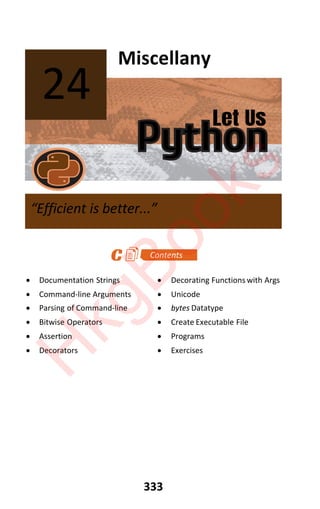 Let Us
Python
333
Miscellany
x Documentation Strings x Decorating Functions with Args
x Command-line Arguments x Unicode
x Parsing of Command-line x bytes Datatype
x Bitwise Operators x Create Executable File
x Assertion x Programs
x Decorators x Exercises
24
“Efficient is better...”
H
k
g
B
o
o
k
s
 