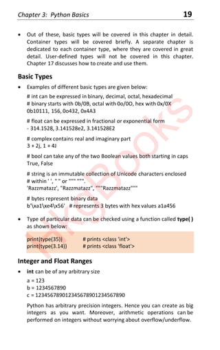 Chapter 3: Python Basics 19
x Out of these, basic types will be covered in this chapter in detail.
Container types will be covered briefly. A separate chapter is
dedicated to each container type, where they are covered in great
detail. User-defined types will not be covered in this chapter.
Chapter 17 discusses how to create and use them.
Basic Types
x Examples of different basic types are given below:
# int can be expressed in binary, decimal, octal, hexadecimal
# binary starts with 0b/0B, octal with 0o/0O, hex with 0x/0X
0b10111, 156, 0o432, 0x4A3
# float can be expressed in fractional or exponential form
- 314.1528, 3.141528e2, 3.141528E2
# complex contains real and imaginary part
3 + 2j, 1 + 4J
# bool can take any of the two Boolean values both starting in caps
True, False
# string is an immutable collection of Unicode characters enclosed
# within ' ', " " or """ """.
'Razzmatazz', "Razzmatazz", """Razzmatazz"""
# bytes represent binary data
b'xa1xe4x56' # represents 3 bytes with hex values a1a456
x Type of particular data can be checked using a function called type( )
as shown below:
print(type(35)) # prints <class 'int'>
print(type(3.14)) # prints <class 'float'>
Integer and Float Ranges
x int can be of any arbitrary size
a = 123
b = 1234567890
c = 123456789012345678901234567890
Python has arbitrary precision integers. Hence you can create as big
integers as you want. Moreover, arithmetic operations can be
performed on integers without worrying about overflow/underflow.
H
k
g
B
o
o
k
s
 