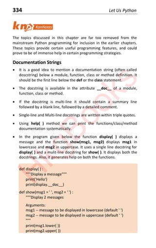 334 Let Us Python
The topics discussed in this chapter are far too removed from the
mainstream Python programming for inclusion in the earlier chapters.
These topics provide certain useful programming features, and could
prove to be of immense help in certain programming strategies.
Documentation Strings
x It is a good idea to mention a documentation string (often called
doscstring) below a module, function, class or method definition. It
should be the first line below the def or the class statement.
x The docstring is available in the attribute __doc__ of a module,
function, class or method.
x If the docstring is multi-line it should contain a summary line
followed by a blank line, followed by a detailed comment.
x Single-line and Multi-line docstrings are written within triple quotes.
x Using help( ) method we can print the functions/class/method
documentation systematically.
x In the program given below the function display( ) displays a
message and the function show(msg1, msg2) displays msg1 in
lowercase and msg2 in uppercase. It uses a single line docstring for
display( ) and a mulit-line docstring for show( ). It displays both the
docstrings. Also, it generates help on both the functions.
def display( ) :
"""Display a message"""
print('Hello')
print(display.__doc__)
def show(msg1 = ' ', msg2 = ' ') :
"""Display 2 messages
Arguments:
msg1 -- message to be displayed in lowercase (default ' ')
msg2 -- message to be displayed in uppercase (default ' ')
"""
print(msg1.lower( ))
print(msg2.upper( ))
H
k
g
B
o
o
k
s
 