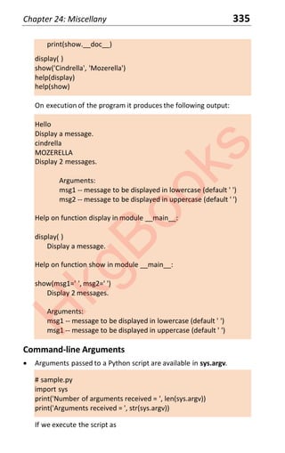Chapter 24: Miscellany 335
print(show.__doc__)
display( )
show('Cindrella', 'Mozerella')
help(display)
help(show)
On execution of the program it produces the following output:
Hello
Display a message.
cindrella
MOZERELLA
Display 2 messages.
Arguments:
msg1 -- message to be displayed in lowercase (default ' ')
msg2 -- message to be displayed in uppercase (default ' ')
Help on function display in module __main__:
display( )
Display a message.
Help on function show in module __main__:
show(msg1=' ', msg2=' ')
Display 2 messages.
Arguments:
msg1 -- message to be displayed in lowercase (default ' ')
msg1 -- message to be displayed in uppercase (default ' ')
Command-line Arguments
x Arguments passed to a Python script are available in sys.argv.
# sample.py
import sys
print('Number of arguments received = ', len(sys.argv))
print('Arguments received = ', str(sys.argv))
If we execute the script as
H
k
g
B
o
o
k
s
 
