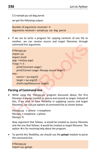 336 Let Us Python
C:>sample.py cat dog parrot
we get the following output:
Number of arguments received = 4
Arguments received = sample.py cat dog parrot
x If we are to write a program for copying contents of one file to
another, we can receive source and target filenames through
command-line arguments.
# filecopy.py
import sys
import shutil
argc = len(sys.argv)
if argc != 3 :
print('Incorrect usage')
print('Correct usage: filecopy source target')
else :
source = sys.argv[1]
target = sys.argv[2]
shutil.copyfile(source, target)
Parsing of Command-line
x While using the 'filecopy.py' program discussed above, the first
filename is always treated as source and second as target. Instead of
this, if we wish to have flexibility in supplying source and target
filenames, we can use options at command-line as shown below:
filecopy.py -s phone -t newphone
filecopy -t newphone -s phone
filecopy -h
Now argument that follows -s would be treated as source filename
and the one that follows -t would be treated as target filename. The
option -h is for receiving help about the program.
x To permit this flexibility, we should use the getopt module to parse
the command-line.
# filecopy.py
import sys, getopt
H
k
g
B
o
o
k
s
 