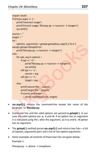Chapter 24: Miscellany 337
import shutil
if len(sys.argv) == 1 :
print('Incorrect usage')
print('Correct usage: filecopy.py -s <source> -t <target>')
sys.exit(1)
source = ''
target = ''
try :
options, arguments = getopt.getopt(sys.argv[1:],'hs:t:')
except getopt.GetoptError :
print('filecopy.py -s <source> -t <target>')
else :
for opt, arg in options :
if opt == '-h' :
print('filecopy.py -s <source> -t <target>')
sys.exit(2)
elif opt == '-s' :
source = arg
elif opt == '-t' :
target = arg
else :
print('source file: ', source)
print('target file: ', target)
if source and target :
shutil.copyfile(source, target)
x sys.argv[1:] returns the command-line except the name of the
program, i.e. filecopy.py.
x Command line and the valid options are passed to getopt( ). In our
case the valid options are -s, -t and -h. If an option has an argument
it is indicated using the : after the argument, as in s: and t:. -h option
has no argument.
x The getopt( ) method parses sys.argv[1:] and returns two listsͶa list
of (option, argument) pairs and a list of non-option arguments.
x Some examples of contents of these two lists are given below:
Example 1:
filecopy.py -s phone -t newphone
H
k
g
B
o
o
k
s
 