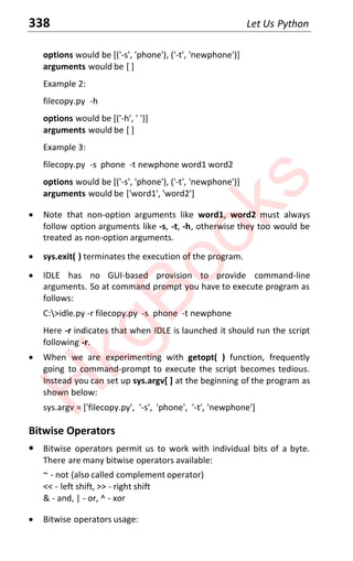 338 Let Us Python
options would be [('-s', 'phone'), ('-t', 'newphone')]
arguments would be [ ]
Example 2:
filecopy.py -h
options would be [('-h', ' ')]
arguments would be [ ]
Example 3:
filecopy.py -s phone -t newphone word1 word2
options would be [('-s', 'phone'), ('-t', 'newphone')]
arguments would be ['word1', 'word2']
x Note that non-option arguments like word1, word2 must always
follow option arguments like -s, -t, -h, otherwise they too would be
treated as non-option arguments.
x sys.exit( ) terminates the execution of the program.
x IDLE has no GUI-based provision to provide command-line
arguments. So at command prompt you have to execute program as
follows:
C:>idle.py -r filecopy.py -s phone -t newphone
Here -r indicates that when IDLE is launched it should run the script
following -r.
x When we are experimenting with getopt( ) function, frequently
going to command-prompt to execute the script becomes tedious.
Instead you can set up sys.argv[ ] at the beginning of the program as
shown below:
sys.argv = ['filecopy.py', '-s', 'phone', '-t', 'newphone']
Bitwise Operators
x Bitwise operators permit us to work with individual bits of a byte.
There are many bitwise operators available:
~ - not (also called complement operator)
<< - left shift, >> - right shift
& - and, | - or, ^ - xor
x Bitwise operators usage:
H
k
g
B
o
o
k
s
 