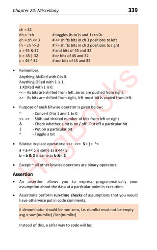 Chapter 24: Miscellany 339
ch = 32
dh = ~ch # toggles 0s to1s and 1s to 0s
eh = ch << 3 # << shifts bits in ch 3 positions to left
fh = ch >> 2 # >> shifts bits in ch 2 positions to right
a = 45 & 32 # and bits of 45 and 32
b = 45 | 32 # or bits of 45 and 32
c = 45 ^ 32 # xor bits of 45 and 32
x Remember:
Anything ANDed with 0 is 0.
Anything ORed with 1 is 1.
1 XORed with 1 is 0.
<< - As bits are shifted from left, zeros are pushed from right.
>> - As bits are shifted from right, left-most bit is copied from left.
x Purpose of each bitwise operator is given below:
~ - Convert 0 to 1 and 1 to 0
<< >> - Shift out desired number of bits from left or right
& - Check whether a bit is on / off. Put off a particular bit
| - Put on a particular bit
^ - Toggle a bit
x Bitwise in-place operators: <<= >>= &= |= ^=
a = a << 5 is same as a <<= 5
b = b & 2 is same as b &= 2
x Except ~ all other bitwise operators are binary operators.
Assertion
x An assertion allows you to express programmatically your
assumption about the data at a particular point in execution.
x Assertions perform run-time checks of assumptions that you would
have otherwise put in code comments.
# denominator should be non-zero, i.e. numlist must not be empty
avg = sum(numlist) / len(numlist)
Instead of this, a safer way to code will be:
H
k
g
B
o
o
k
s
 