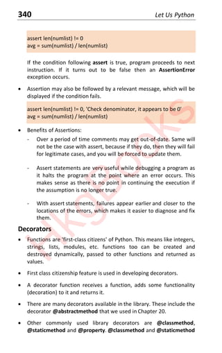 340 Let Us Python
assert len(numlist) != 0
avg = sum(numlist) / len(numlist)
If the condition following assert is true, program proceeds to next
instruction. If it turns out to be false then an AssertionError
exception occurs.
x Assertion may also be followed by a relevant message, which will be
displayed if the condition fails.
assert len(numlist) != 0, 'Check denominator, it appears to be 0'
avg = sum(numlist) / len(numlist)
x Benefits of Assertions:
- Over a period of time comments may get out-of-date. Same will
not be the case with assert, because if they do, then they will fail
for legitimate cases, and you will be forced to update them.
- Assert statements are very useful while debugging a program as
it halts the program at the point where an error occurs. This
makes sense as there is no point in continuing the execution if
the assumption is no longer true.
- With assert statements, failures appear earlier and closer to the
locations of the errors, which makes it easier to diagnose and fix
them.
Decorators
x Functions are 'first-class citizens' of Python. This means like integers,
strings, lists, modules, etc. functions too can be created and
destroyed dynamically, passed to other functions and returned as
values.
x First class citizenship feature is used in developing decorators.
x A decorator function receives a function, adds some functionality
(decoration) to it and returns it.
x There are many decorators available in the library. These include the
decorator @abstractmethod that we used in Chapter 20.
x Other commonly used library decorators are @classmethod,
@staticmethod and @property. @classmethod and @staticmethod
H
k
g
B
o
o
k
s
 