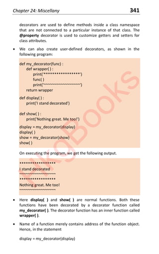 Chapter 24: Miscellany 341
decorators are used to define methods inside a class namespace
that are not connected to a particular instance of that class. The
@property decorator is used to customize getters and setters for
class attributes.
x We can also create user-defined decorators, as shown in the
following program:
def my_decorator(func) :
def wrapper( ) :
print('*****************')
func( )
print('~~~~~~~~~~~~~~~~~')
return wrapper
def display( ) :
print('I stand decorated')
def show( ) :
print('Nothing great. Me too!')
display = my_decorator(display)
display( )
show = my_decorator(show)
show( )
On executing the program, we get the following output.
*****************
I stand decorated
~~~~~~~~~~~~~~~~~
*****************
Nothing great. Me too!
~~~~~~~~~~~~~~~~~
x Here display( ) and show( ) are normal functions. Both these
functions have been decorated by a decorator function called
my_decorator( ). The decorator function has an inner function called
wrapper( ).
x Name of a function merely contains address of the function object.
Hence, in the statement
display = my_decorator(display)
H
k
g
B
o
o
k
s
 